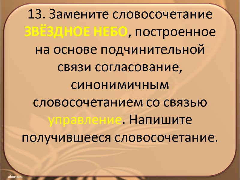 13. Замените словосочетание ЗВЁЗДНОЕ НЕБО, построенное на основе подчинительной связи согласование, синонимичным словосочетанием со